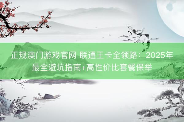 正规澳门游戏官网 联通王卡全领路：2025年最全避坑指南+高性价比套餐保举