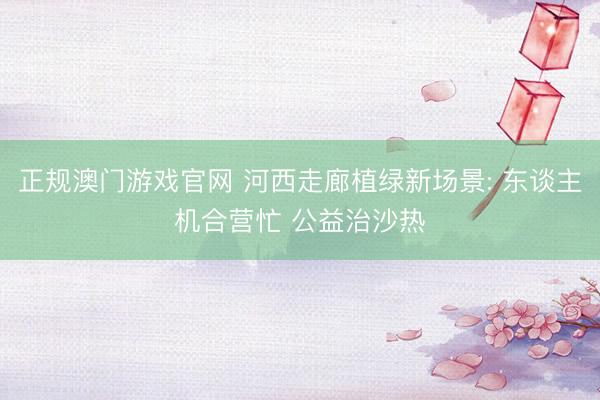 正规澳门游戏官网 河西走廊植绿新场景: 东谈主机合营忙 公益治沙热