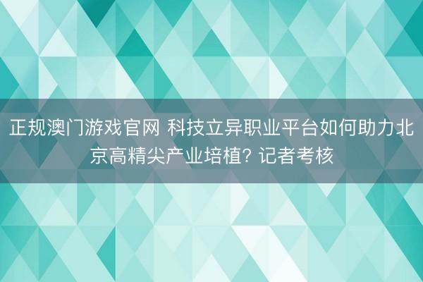 正规澳门游戏官网 科技立异职业平台如何助力北京高精尖产业培植? 记者考核