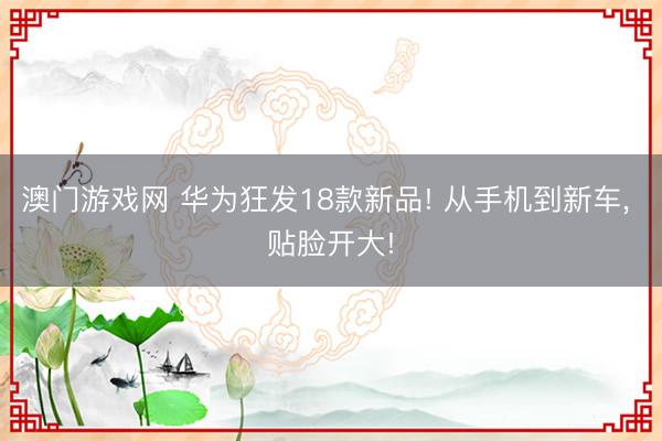 澳门游戏网 华为狂发18款新品! 从手机到新车, 贴脸开大!