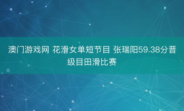 澳门游戏网 花滑女单短节目 张瑞阳59.38分晋级目田滑比赛