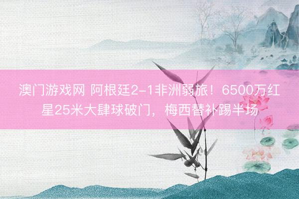 澳门游戏网 阿根廷2-1非洲弱旅！6500万红星25米大肆球破门，梅西替补踢半场