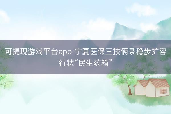 可提现游戏平台app 宁夏医保三技俩录稳步扩容行状“民生药箱”