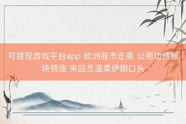 可提现游戏平台app 欧洲股市走高 公用功绩板块领涨 来回员温柔伊朗口头