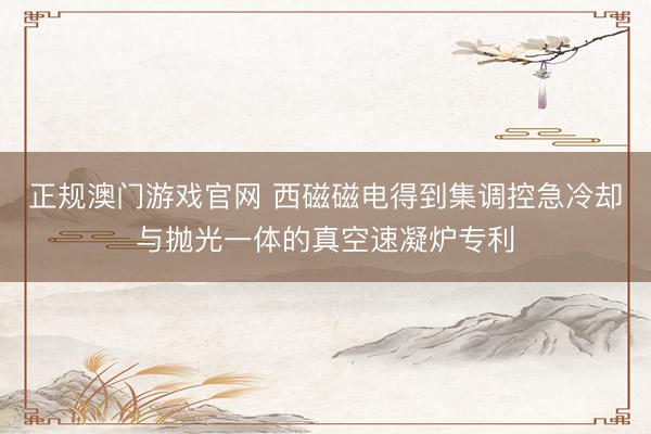 正规澳门游戏官网 西磁磁电得到集调控急冷却与抛光一体的真空速凝炉专利