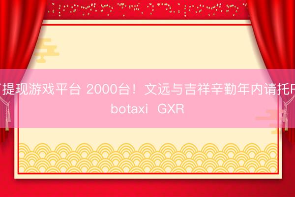 可提现游戏平台 2000台！文远与吉祥辛勤年内请托Robotaxi  GXR