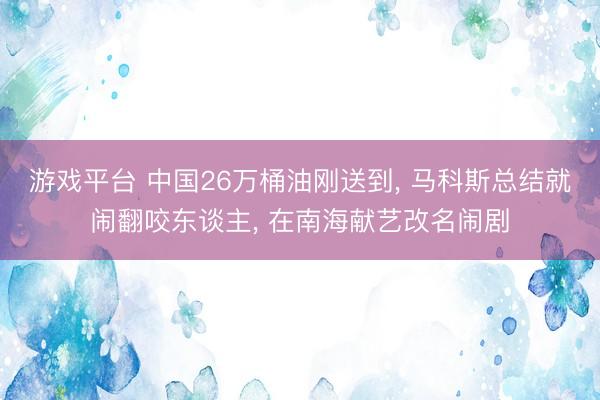 游戏平台 中国26万桶油刚送到, 马科斯总结就闹翻咬东谈主, 在南海献艺改名闹剧