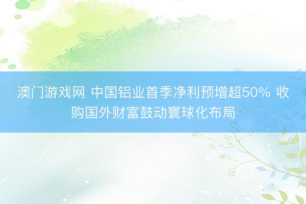 澳门游戏网 中国铝业首季净利预增超50% 收购国外财富鼓动寰球化布局
