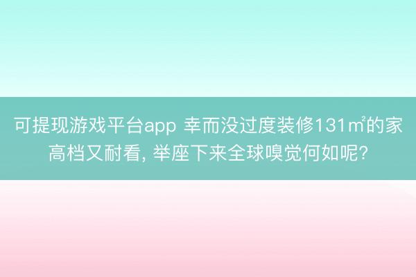 可提现游戏平台app 幸而没过度装修131㎡的家高档又耐看, 举座下来全球嗅觉何如呢?