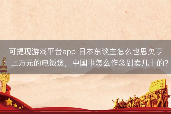 可提现游戏平台app 日本东谈主怎么也思欠亨：上万元的电饭煲，中国事怎么作念到卖几十的？