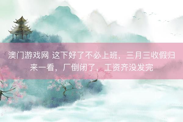 澳门游戏网 这下好了不必上班，三月三收假归来一看，厂倒闭了，工资齐没发完