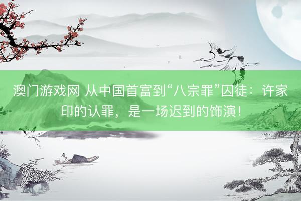 澳门游戏网 从中国首富到“八宗罪”囚徒：许家印的认罪，是一场迟到的饰演！