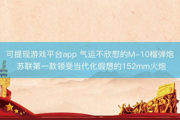 可提现游戏平台app 气运不欣慰的M-10榴弹炮 苏联第一款领受当代化假想的152mm火炮