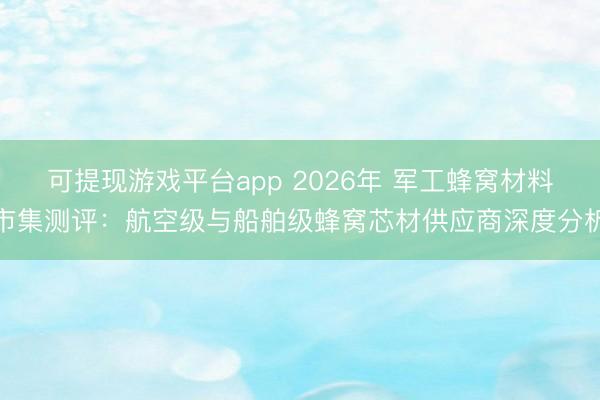 可提现游戏平台app 2026年 军工蜂窝材料市集测评：航空级与船舶级蜂窝芯材供应商深度分析